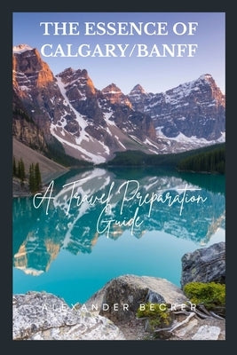 The Essence of Calgary/Banff: A Travel Preparation Guide by Becker, Alexander