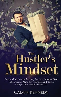 The Hustler's Mindset: Learn Mind Control Mastery Secrets, Enhance Your Subconscious Mind for Greatness and Turbo Charge Your Hustle for Success by Kennedy, Calvin
