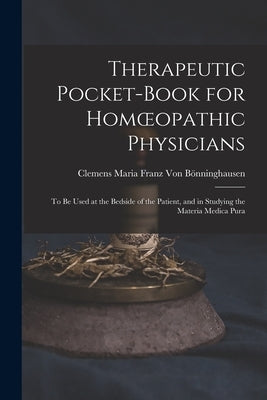 Therapeutic Pocket-Book for Homoeopathic Physicians: To Be Used at the Bedside of the Patient, and in Studying the Materia Medica Pura by Von Bönninghausen, Clemens Maria Franz