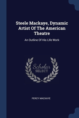 Steele Mackaye, Dynamic Artist Of The American Theatre: An Outline Of His Life Work by Mackaye, Percy
