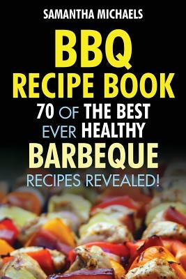 BBQ Recipe Book: 70 of the Best Ever Healthy Barbecue Recipes...Revealed! by Michaels, Samantha