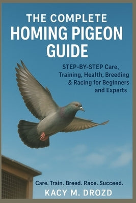 The Complete Homing Pigeon Guide: STEP BY STEP Care, Training, Health, Breeding & Racing for Beginners and Experts by M. Drozd, Kacy