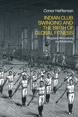Indian Club Swinging and the Birth of Global Fitness: Mugdars, Masculinity and Marketing by Heffernan, Conor