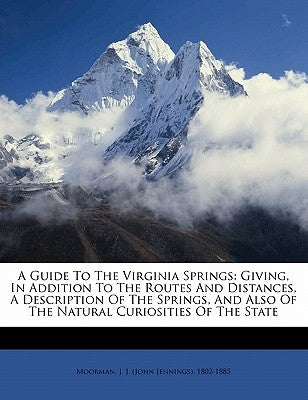 A Guide to the Virginia Springs: Giving, in Addition to the Routes and Distances, a Description of the Springs, and Also of the Natural Curiosities of by Moorman, J. J. (John Jennings) 1802-188