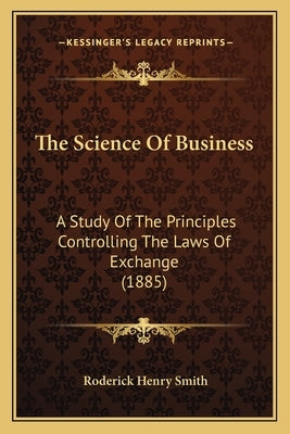 The Science Of Business: A Study Of The Principles Controlling The Laws Of Exchange (1885) by Smith, Roderick Henry