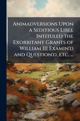Animadversions Upon a Seditious Libel Intituled the Exorbitant Grants of William III Examin'd and Question'd, etc. ... by Anonymous
