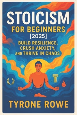 Stoicism for Beginners [2025]: Build Resilience, Crush Anxiety, and Thrive in Chaos - Master Your Mindset, Find Inner Peace & Stay Focused Under Press by Rowe, Tyrone