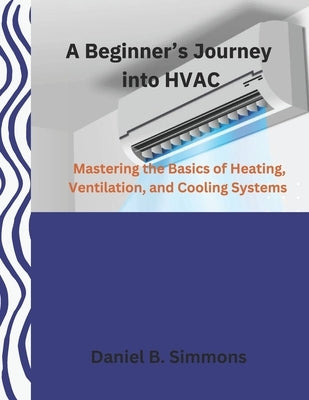 A Beginner's Journey into HVAC: Mastering the Basics of Heating, Ventilation, and Cooling Systems by Simmons, Daniel B.
