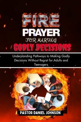 Fire Prayer for Making Godly Decisions: Understanding Pathways to Making Godly Decisions Without Regret for Adults and Teenagers by Johnson, Pastor Daniel