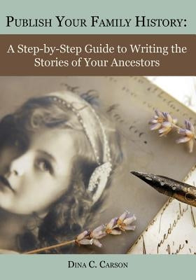 Publish Your Family History: A Step-By-Step Guide to Writing the Stories of Your Ancestors by Carson, Dina C.