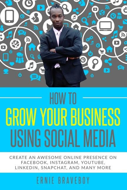 How to Grow Your Business Using Social Media Create an Awesome Online Presence on Facebook, Instagram, YouTube, LinkedIn, Snapchat, And Many More by Braveboy, Ernie