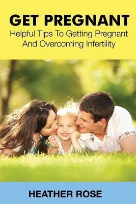Get Pregnant: Helpful Tips to Getting Pregnant and Overcoming Infertility by Rose, Heather