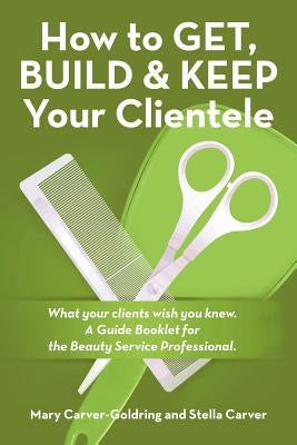 How to Get, Build & Keep Your Clientele: What your clients wish you knew. A Guide Booklet for the Beauty Service Professional by Carver-Goldring, Mary