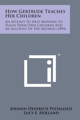 How Gertrude Teaches Her Children: An Attempt to Help Mothers to Teach Their Own Children and an Account of the Method (1894) by Pestalozzi, Johann Heinrich