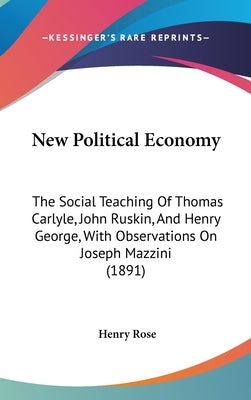 New Political Economy: The Social Teaching Of Thomas Carlyle, John Ruskin, And Henry George, With Observations On Joseph Mazzini (1891) by Rose, Henry