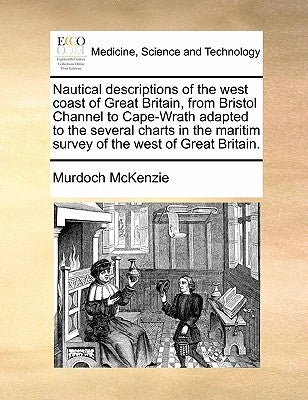 Nautical Descriptions of the West Coast of Great Britain, from Bristol Channel to Cape-Wrath Adapted to the Several Charts in the Maritim Survey of th by McKenzie, Murdoch