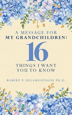 A Message for My Grandchildren: 16 Things I Want You to Know by Delamontagne Ph. D., Robert P.
