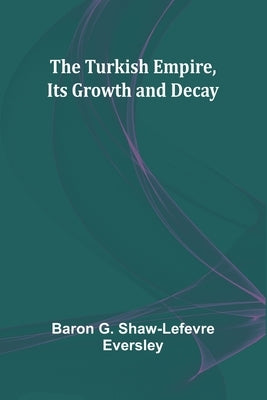 The Turkish Empire, Its Growth and Decay by G. Shaw-LeFevre Eversley, Baron