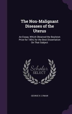 The Non-Malignant Diseases of the Uterus: An Essay, Which Obtained the Boylston Prize for 1854, for the Best Dissertation On That Subject by Lyman, George H.