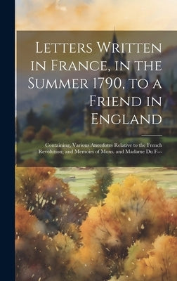 Letters Written in France, in the Summer 1790, to a Friend in England: Containing, Various Anecdotes Relative to the French Revolution; and Memoirs of by Anonymous