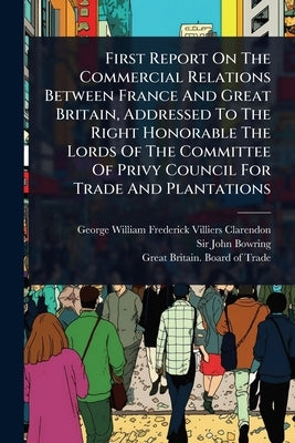 First Report On The Commercial Relations Between France And Great Britain, Addressed To The Right Honorable The Lords Of The Committee Of Privy Counci by George William Frederick Villiers Cla