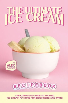 The Ultimate Ice Cream Recipe Book: The Complete Guide to Making Ice Cream at Home for Beginners and Pros by K. Aton, Alex