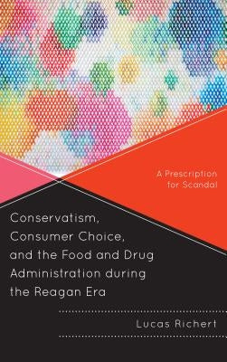 Conservatism, Consumer Choice, and the Food and Drug Administration during the Reagan Era: A Prescription for Scandal by Richert, Lucas