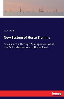 New System of Horse Training: Consists of a through Management of all the Evil Habitsknown to Horse Flesh by Hall, W. L.