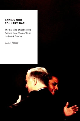 Taking Our Country Back: The Crafting of Networked Politics from Howard Dean to Barack Obama by Kreiss, Daniel