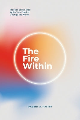 The Fire Within: Practice Jesus' Way, Ignite Your Passion, Change the World by Foster, Gabriel A.