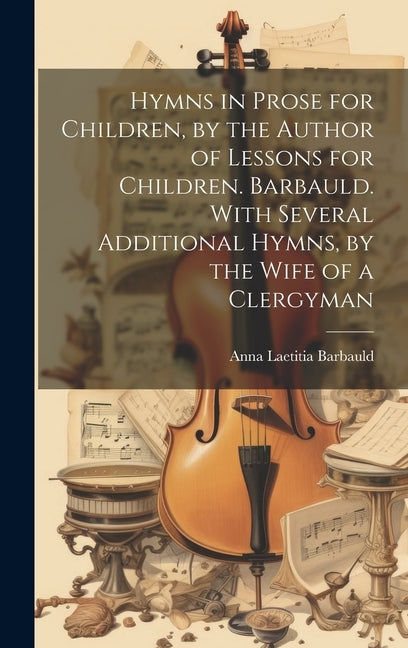 Hymns in Prose for Children, by the Author of Lessons for Children. Barbauld. With Several Additional Hymns, by the Wife of a Clergyman by Barbauld, Anna Laetitia