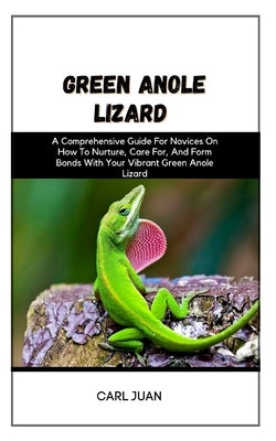 Green Anole Lizard: A Comprehensive Guide For Novices On How To Nurture, Care For, And Form Bonds With Your Vibrant Green Anole Lizard by Juan, Carl
