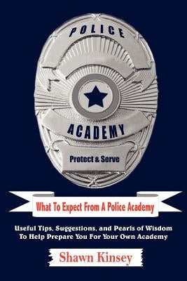 What To Expect From A Police Academy: Useful Tips, Suggestions, and Pearls of Wisdom To Help Prepare You For Your Own Academy by Kinsey, Shawn
