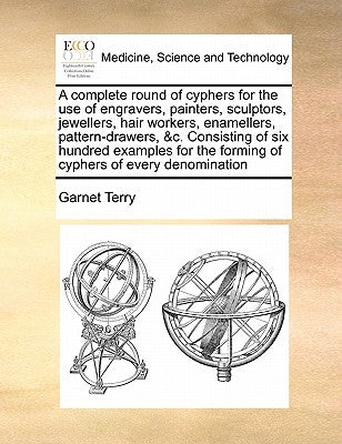 A Complete Round of Cyphers for the Use of Engravers, Painters, Sculptors, Jewellers, Hair Workers, Enamellers, Pattern-Drawers, &C. Consisting of Six by Terry, Garnet