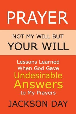 Prayer: NOT MY WILL BUT YOUR WILL: Lessons Learned When God Gave Undesirable Answers to My Prayers by Day, Jackson
