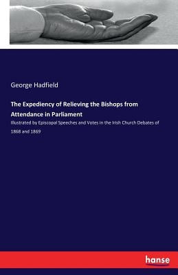 The Expediency of Relieving the Bishops from Attendance in Parliament: Illustrated by Episcopal Speeches and Votes in the Irish Church Debates of 1868 by Hadfield, George