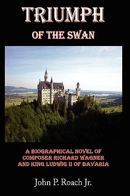 Triumph Of The Swan: A Biographical Novel of Composer Richard Wagner and King Ludwig II of Bavaria by Roach, John P., Jr.