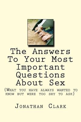 The Answers To Your Most Important Questions About Sex: (What you have always wanted to know but were too shy to ask) by Clark, Jonathan