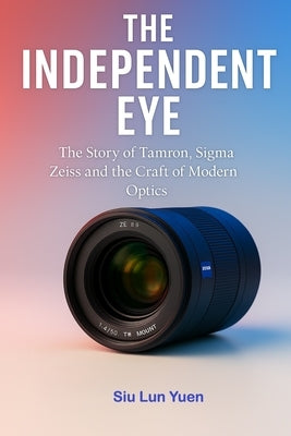 The Independent Eye: The Story of Tamron, Sigma Zeiss and the Craft of Modern Optics by Yuen, Siu Lun