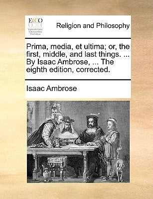 Prima, media, et ultima; or, the first, middle, and last things. ... By Isaac Ambrose, ... The eighth edition, corrected. by Ambrose, Isaac