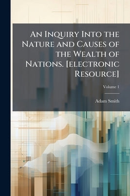 An Inquiry Into the Nature and Causes of the Wealth of Nations. [electronic Resource]; Volume 1 by Smith, Adam