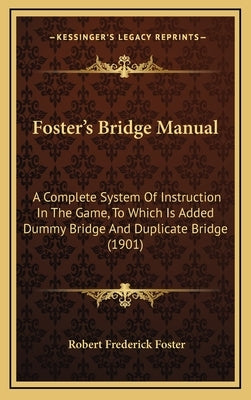 Foster's Bridge Manual: A Complete System Of Instruction In The Game, To Which Is Added Dummy Bridge And Duplicate Bridge (1901) by Foster, Robert Frederick