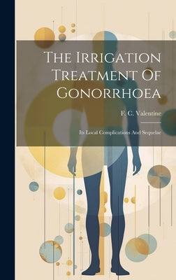 The Irrigation Treatment Of Gonorrhoea: Its Local Complications And Sequelae by Valentine, F. C. (Ferdinand Charles)