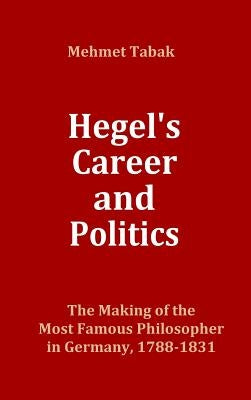Hegel's Career and Politics: The Making of the Most Famous Philosopher in Germany, 1788-1831 by Tabak, Mehmet