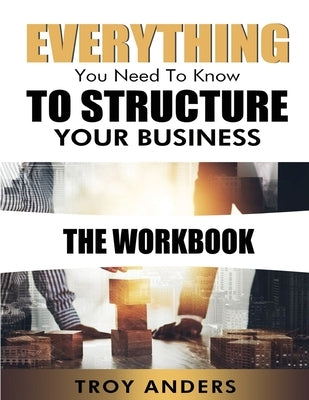 Everything You Need To Know To Structure Your Business Workbook by Anders, Troy