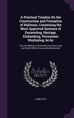 A Practical Treatise On the Construction and Formation of Railways, Containing the Most Approved Systems of Excavating, Haulage, Embanking, Permanent by Day, James