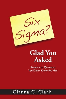 Six Sigma? Glad You Asked: Answers to Questions You Didn't Know You Had by Clark, Gianna