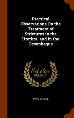 Practical Observations On the Treatment of Strictures in the Urethra, and in the Oesophagus by Home, Everard
