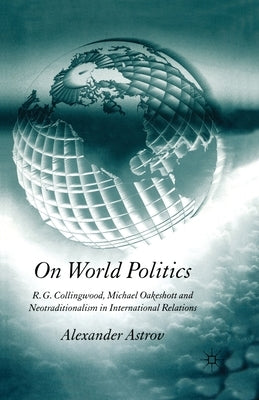 On World Politics: R.G. Collingwood, Michael Oakeshott and Neotraditionalism in International Relations by Astrov, A.