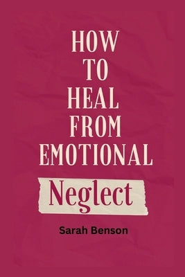 How To Heal From Emotional Neglect: Guides To Being A Better Adult. by Benson, Sarah
